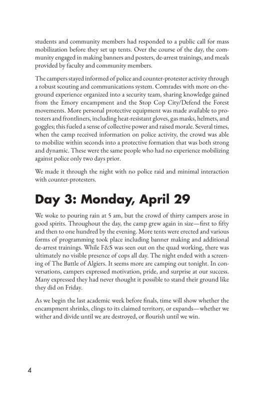 students and community members had responded to a public cal for mass mobilization before they set up tents. Over the course of the day, the com munity engaged in making banners and posters, dearrest trainings, and meals provided by faculty and community members. The campers staed informed of police and counter-protester activiry through a robust scouting and communicarions system. Comades with more on-the. ground experience organized into a security team, sharing knowledge gained from the Emory encampment and the Stop Cop City/Defend the Forest movements. More personal protective equipment was made availzble to pro- testers and frontliners,including heat-esistant loves, gas masks, helmets, and goggles;this fucled a sense of collective power and raised morale.Several times, when the camp received information on police activity, the crowd was able to mobilize within seconds into a protective formation that was both strong and dynamic. These were the same people who had no experience mobilizing against police only two days prior We made it through the night with no police raid and minimal interaction with counter-protesters. Day 3: Monday, April 29 We woke to pouring rain at 5 am, but the crowd of thirey campers arose in good spiries. Throughout the day, the camp grevw again in size—firs to ifiy and then o one hundred by the evening. More tents were erected and various forms of programming ook place including banner making and additional de-arrst wainings. While F&eS was seen out on the quad working, there was ultimately no visible presence of cops allday. The night ended with a sereen. ing of The Batle of Algier. It seems more are camping out tonight. In con. versations, campers expressed motivation, pride, and surprise at our success Many expressed they had never though it possible to sand their ground like: they did on Friday: s we begin the last acadeic week before fnals, time will show whether the encampment shrinks, clings to s claimed trtitory,or expands—whether we. wither and divide until we are destroyed, or lourish unil we win.